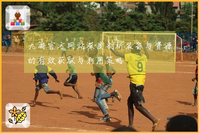 九游官方网站深度剖析装备与资源的有效获取与利用策略