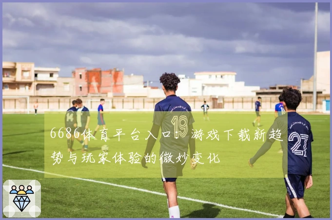 6686体育平台入口：游戏下载新趋势与玩家体验的微妙变化